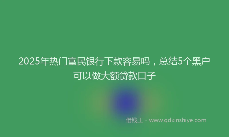 2025年热门富民银行下款容易吗，总结5个黑户可以做大额贷款口子