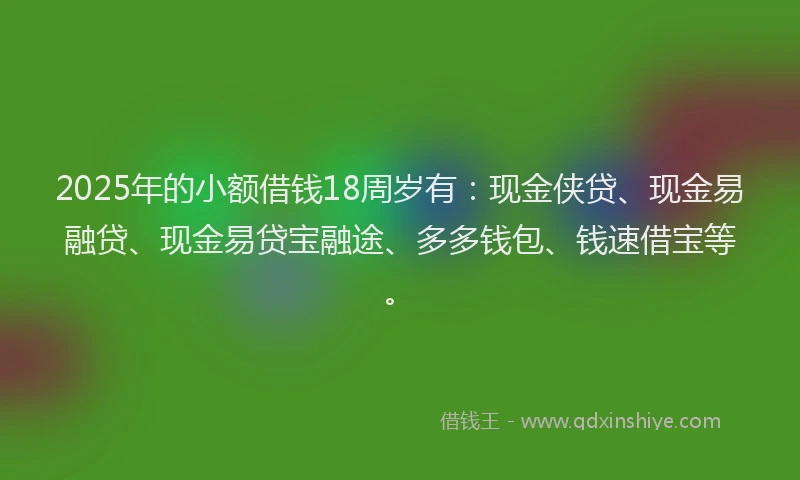 2025年的小额借钱18周岁有：现金侠贷、现金易融贷、现金易贷宝融途、多多钱包、钱速借宝等。