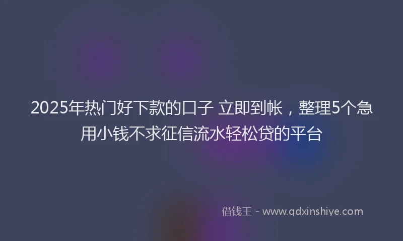 2025年热门好下款的口子 立即到帐，整理5个急用小钱不求征信流水轻松贷的平台