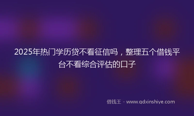 2025年热门学历贷不看征信吗，整理五个借钱平台不看综合评估的口子