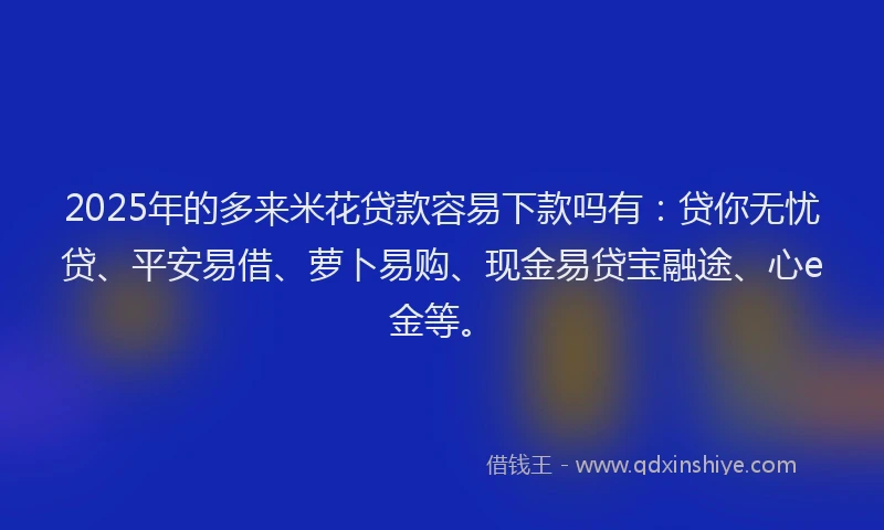 2025年的多来米花贷款容易下款吗有：贷你无忧贷、平安易借、萝卜易购、现金易贷宝融途、心e金等。