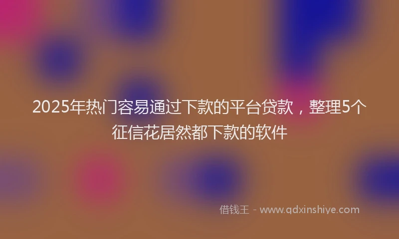 2025年热门容易通过下款的平台贷款，整理5个征信花居然都下款的软件