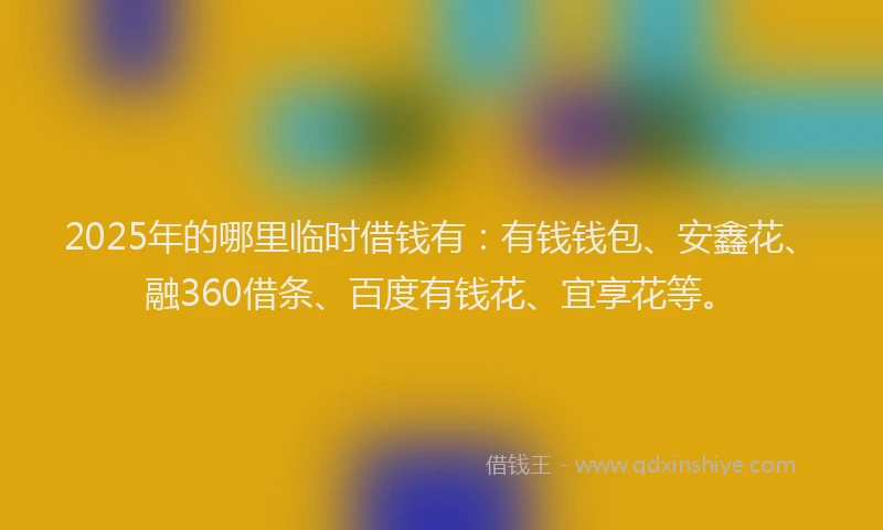 2025年的哪里临时借钱有：有钱钱包、安鑫花、融360借条、百度有钱花、宜享花等。