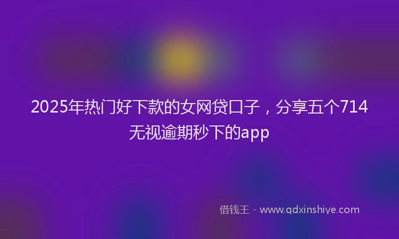 2025年热门好下款的女网贷口子，分享五个714无视逾期秒下的app