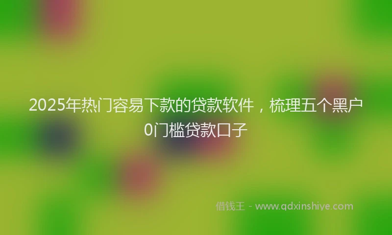 2025年热门容易下款的贷款软件，梳理五个黑户0门槛贷款口子