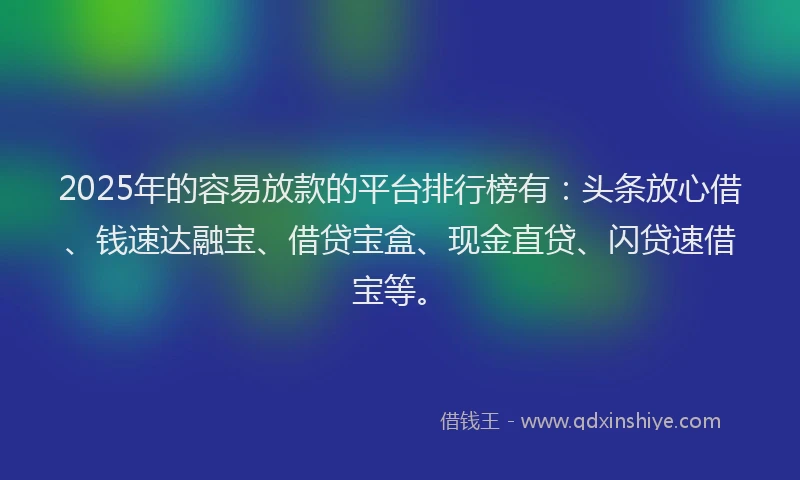2025年的容易放款的平台排行榜有：头条放心借、钱速达融宝、借贷宝盒、现金直贷、闪贷速借宝等。