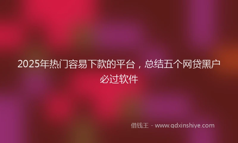 2025年热门容易下款的平台，总结五个网贷黑户必过软件