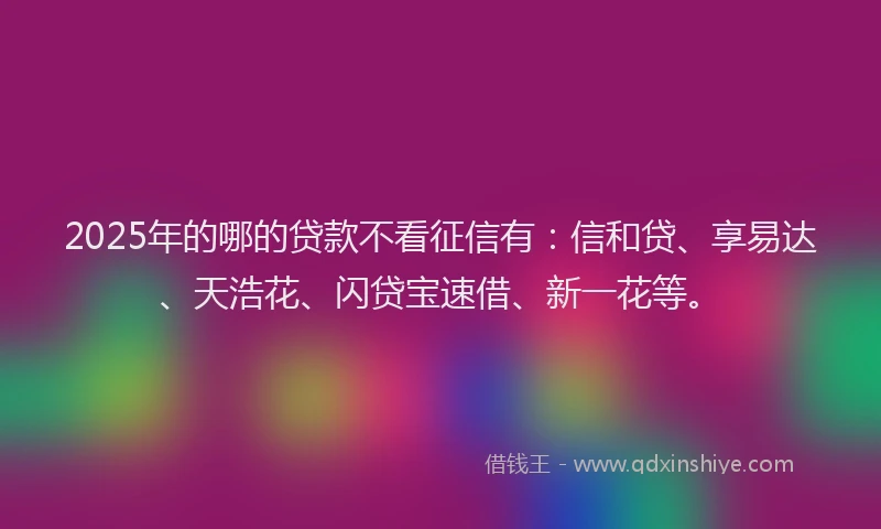 2025年的哪的贷款不看征信有：信和贷、享易达、天浩花、闪贷宝速借、新一花等。