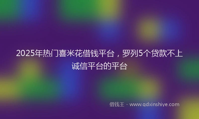 2025年热门喜米花借钱平台，罗列5个贷款不上诚信平台的平台