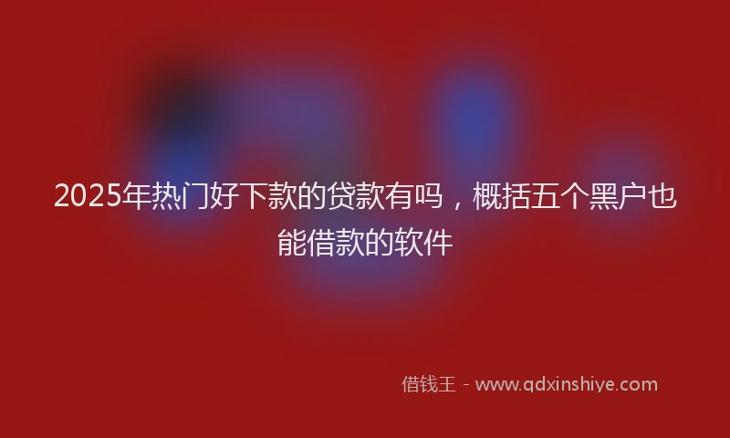 2025年热门好下款的贷款有吗，概括五个黑户也能借款的软件