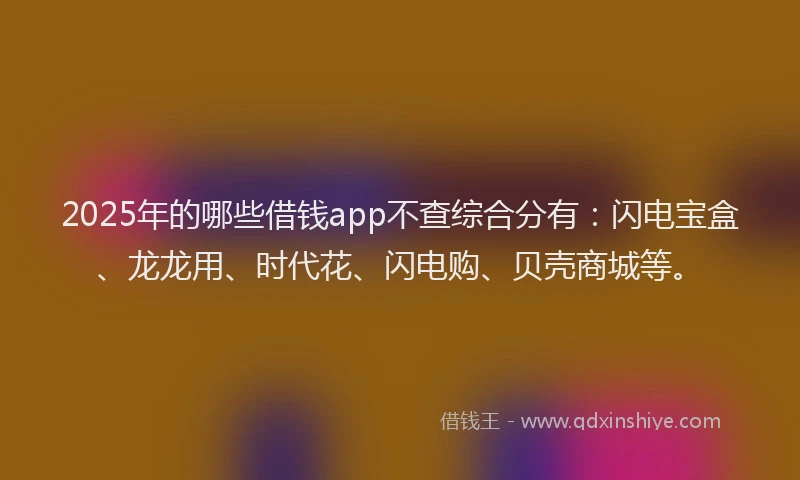 2025年的哪些借钱app不查综合分有：闪电宝盒、龙龙用、时代花、闪电购、贝壳商城等。