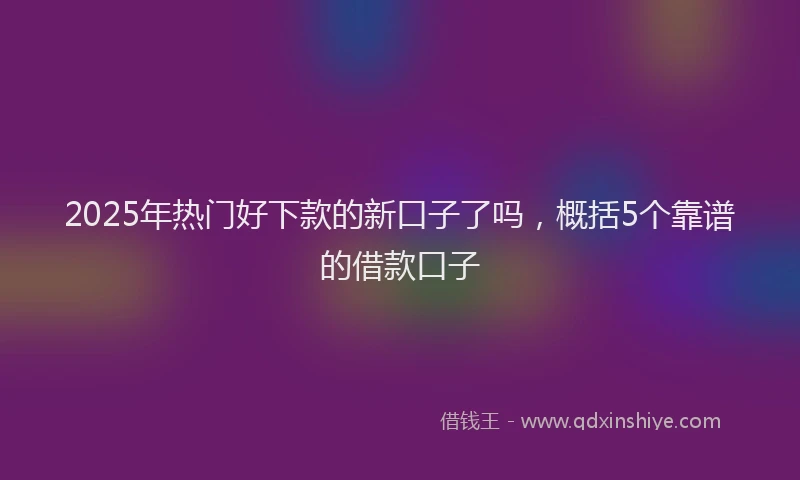 2025年热门好下款的新口子了吗，概括5个靠谱的借款口子