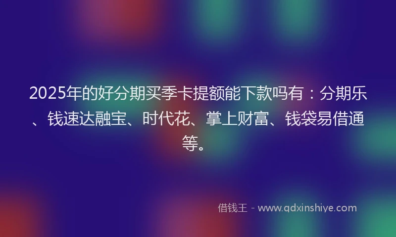 2025年的好分期买季卡提额能下款吗有：分期乐、钱速达融宝、时代花、掌上财富、钱袋易借通等。