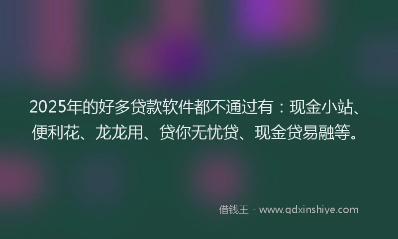 2025年的好多贷款软件都不通过有：现金小站、便利花、龙龙用、贷你无忧贷、现金贷易融等。