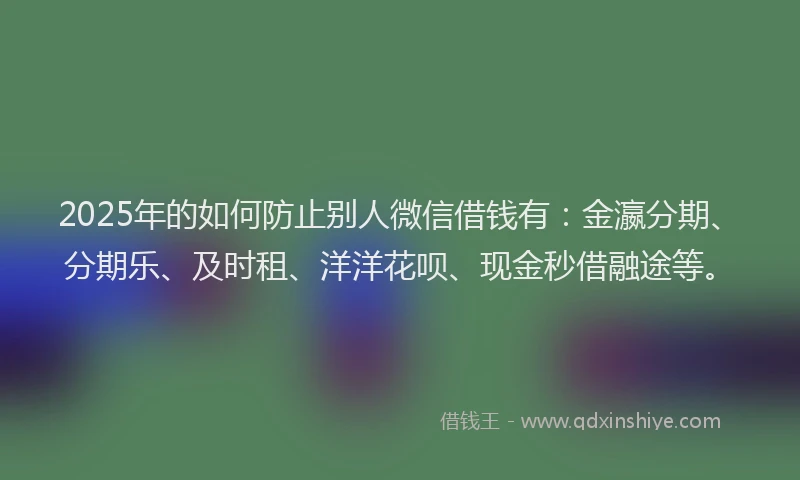 2025年的如何防止别人微信借钱有：金瀛分期、分期乐、及时租、洋洋花呗、现金秒借融途等。