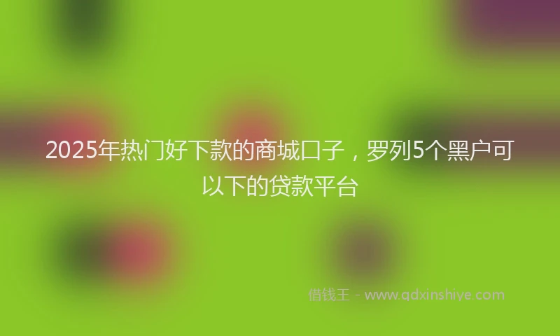 2025年热门好下款的商城口子，罗列5个黑户可以下的贷款平台