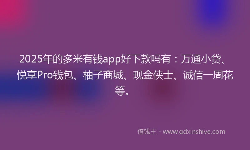 2025年的多米有钱app好下款吗有：万通小贷、悦享Pro钱包、柚子商城、现金侠士、诚信一周花等。
