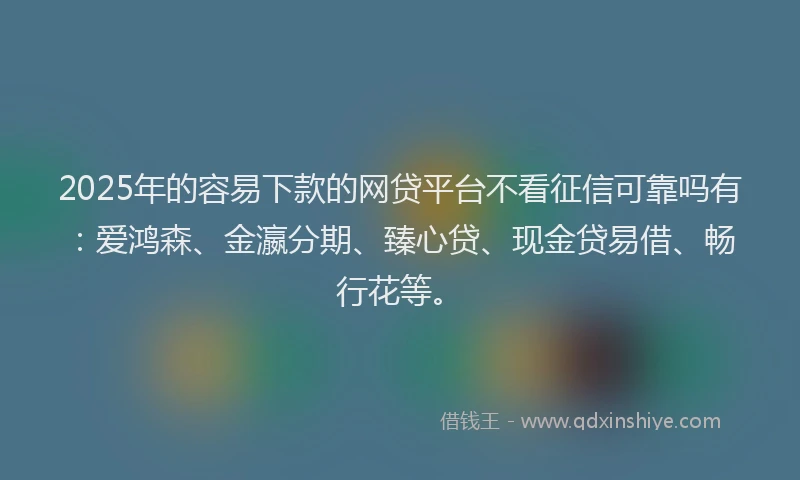 2025年的容易下款的网贷平台不看征信可靠吗有：爱鸿森、金瀛分期、臻心贷、现金贷易借、畅行花等。