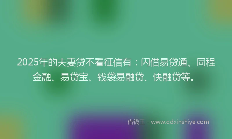 2025年的夫妻贷不看征信有：闪借易贷通、同程金融、易贷宝、钱袋易融贷、快融贷等。