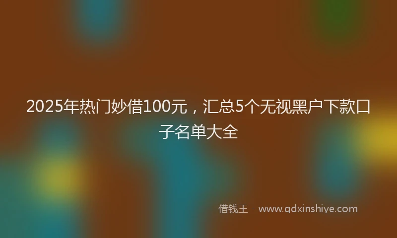 2025年热门妙借100元，汇总5个无视黑户下款口子名单大全