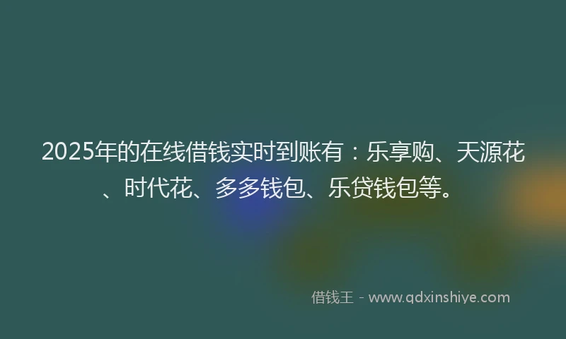 2025年的在线借钱实时到账有：乐享购、天源花、时代花、多多钱包、乐贷钱包等。