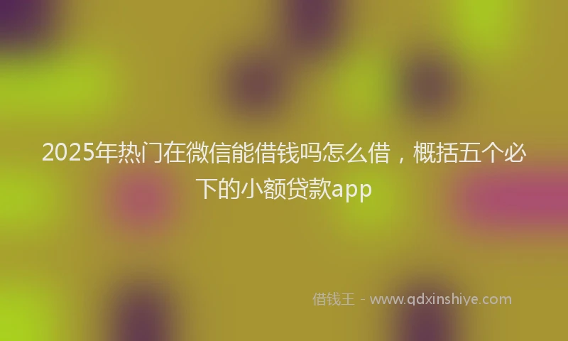 2025年热门在微信能借钱吗怎么借，概括五个必下的小额贷款app