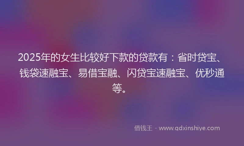 2025年的女生比较好下款的贷款有：省时贷宝、钱袋速融宝、易借宝融、闪贷宝速融宝、优秒通等。