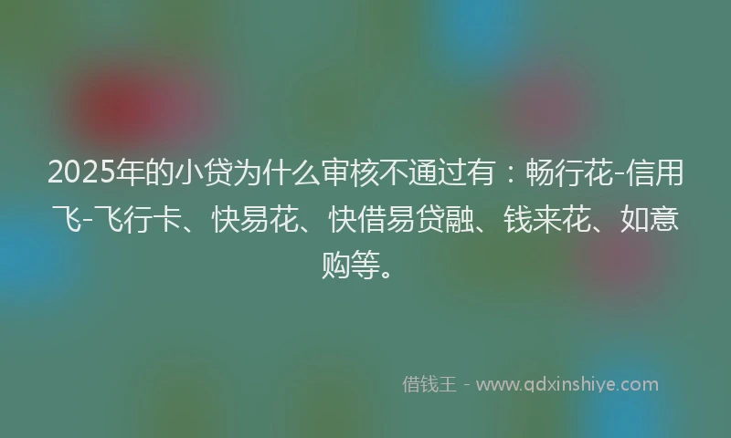 2025年的小贷为什么审核不通过有：畅行花-信用飞-飞行卡、快易花、快借易贷融、钱来花、如意购等。
