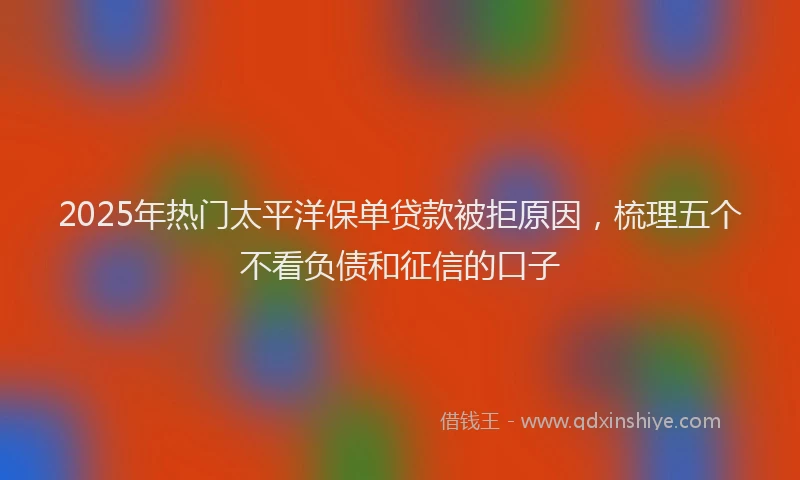 2025年热门太平洋保单贷款被拒原因，梳理五个不看负债和征信的口子