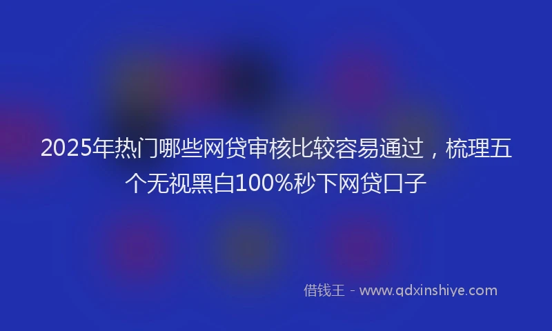 2025年热门哪些网贷审核比较容易通过，梳理五个无视黑白100%秒下网贷口子