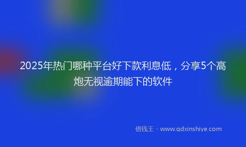 2025年热门哪种平台好下款利息低，分享5个高炮无视逾期能下的软件