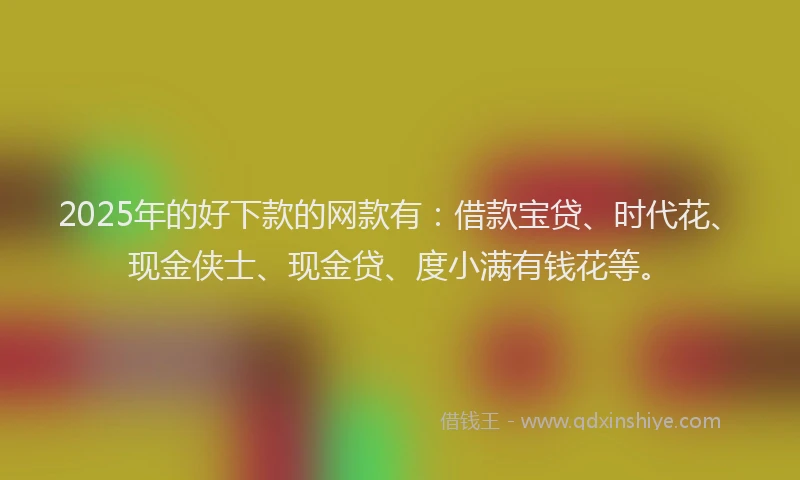 2025年的好下款的网款有：借款宝贷、时代花、现金侠士、现金贷、度小满有钱花等。