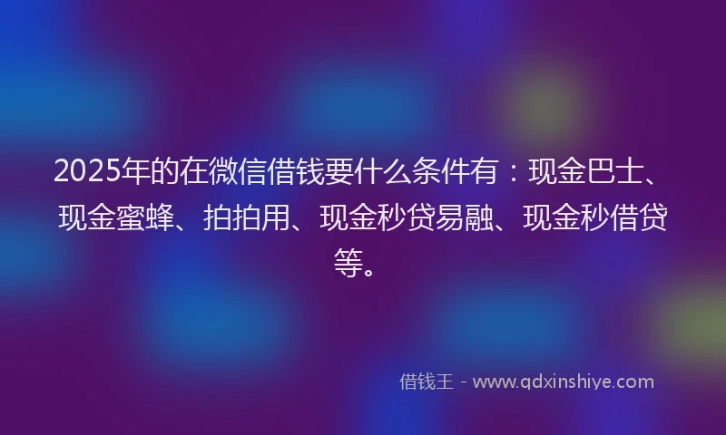 2025年的在微信借钱要什么条件有：现金巴士、现金蜜蜂、拍拍用、现金秒贷易融、现金秒借贷等。