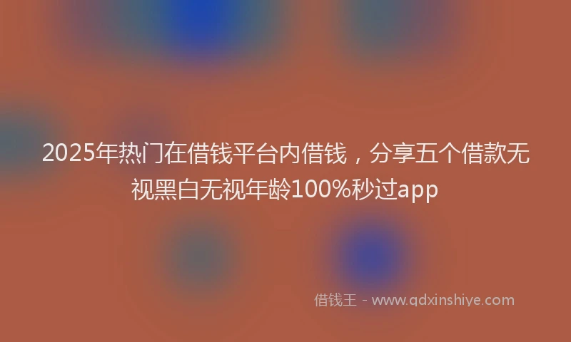 2025年热门在借钱平台内借钱，分享五个借款无视黑白无视年龄100%秒过app