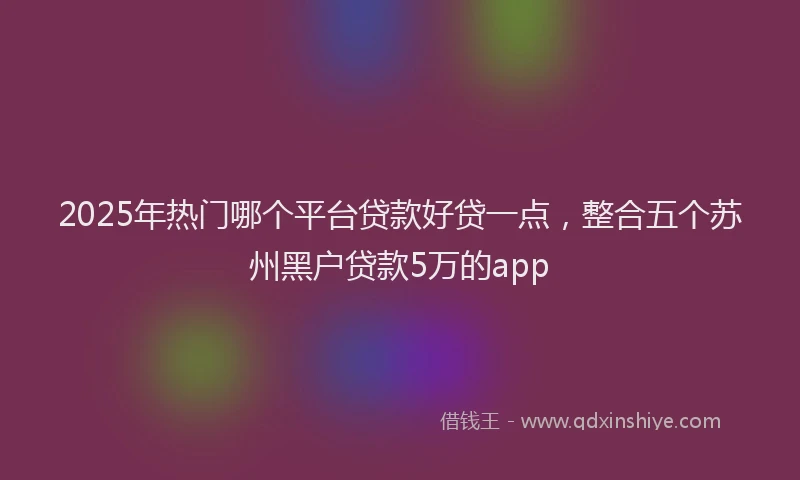 2025年热门哪个平台贷款好贷一点，整合五个苏州黑户贷款5万的app