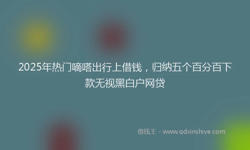 2025年热门嘀嗒出行上借钱，归纳五个百分百下款无视黑白户网贷