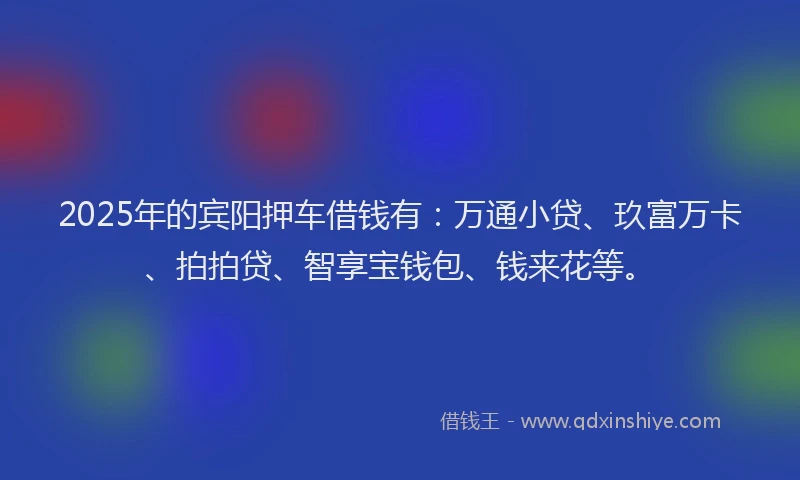 2025年的宾阳押车借钱有：万通小贷、玖富万卡、拍拍贷、智享宝钱包、钱来花等。