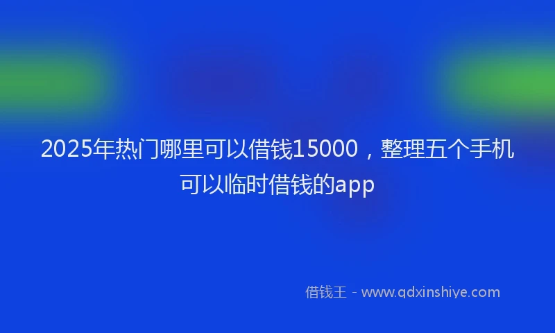 2025年热门哪里可以借钱15000，整理五个手机可以临时借钱的app