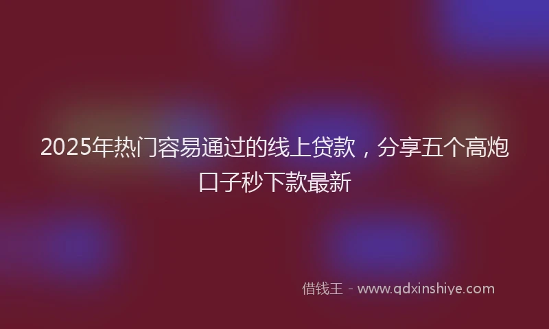 2025年热门容易通过的线上贷款，分享五个高炮口子秒下款最新