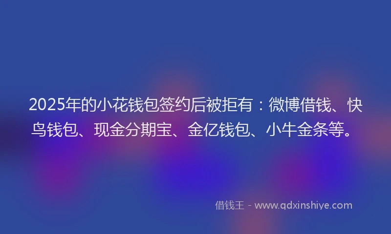 2025年的小花钱包签约后被拒有：微博借钱、快鸟钱包、现金分期宝、金亿钱包、小牛金条等。