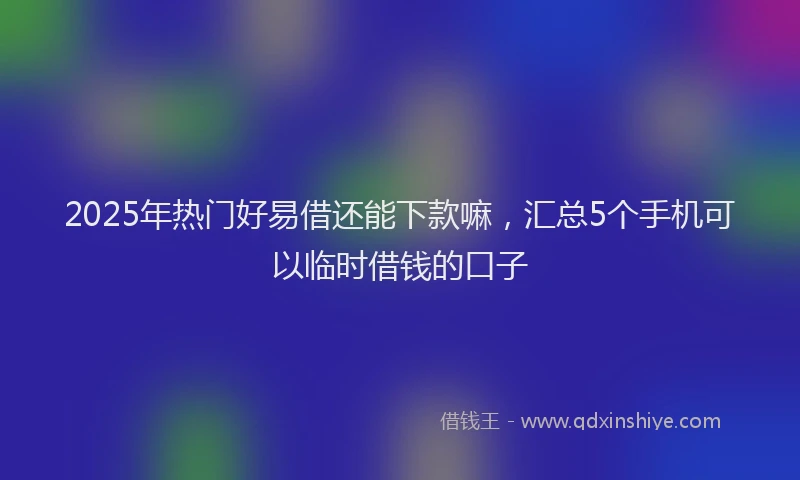 2025年热门好易借还能下款嘛，汇总5个手机可以临时借钱的口子