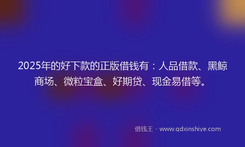 2025年的好下款的正版借钱有：人品借款、黑鲸商场、微粒宝盒、好期贷、现金易借等。