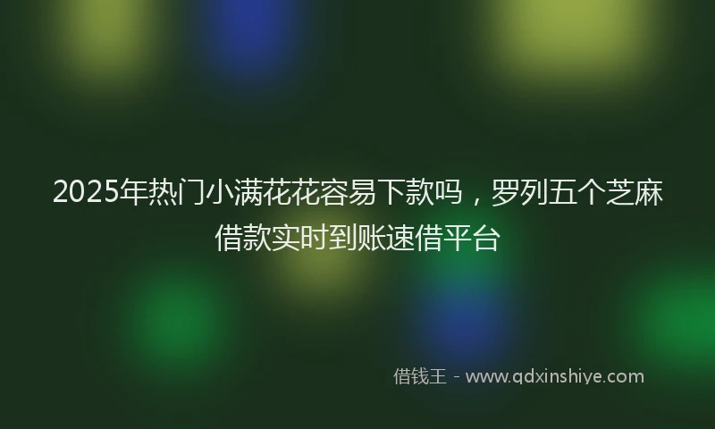 2025年热门小满花花容易下款吗,罗列五个芝麻借款实时到账速借平台