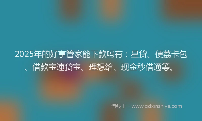2025年的好享管家能下款吗有：星贷、便荔卡包、借款宝速贷宝、理想给、现金秒借通等。
