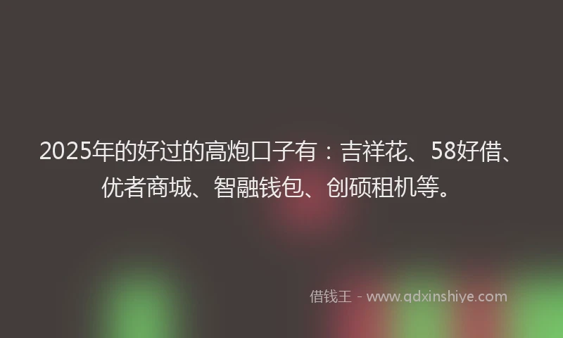 2025年的好过的高炮口子有：吉祥花、58好借、优者商城、智融钱包、创硕租机等。