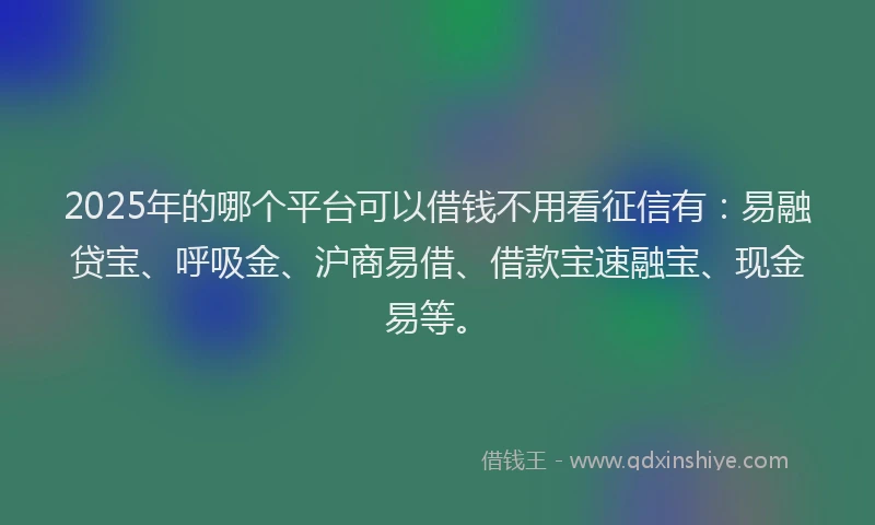 2025年的哪个平台可以借钱不用看征信有：易融贷宝、呼吸金、沪商易借、借款宝速融宝、现金易等。