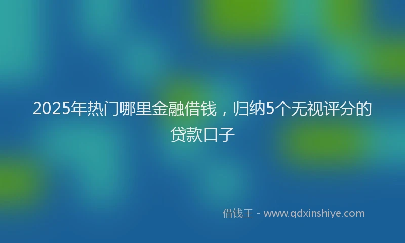 2025年热门哪里金融借钱，归纳5个无视评分的贷款口子