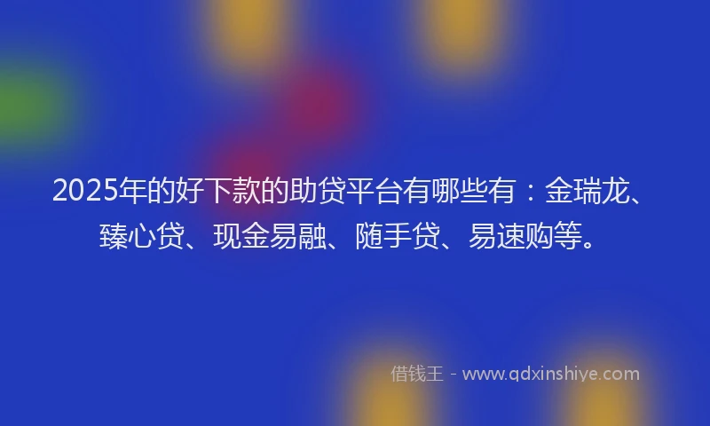 2025年的好下款的助贷平台有哪些有：金瑞龙、臻心贷、现金易融、随手贷、易速购等。
