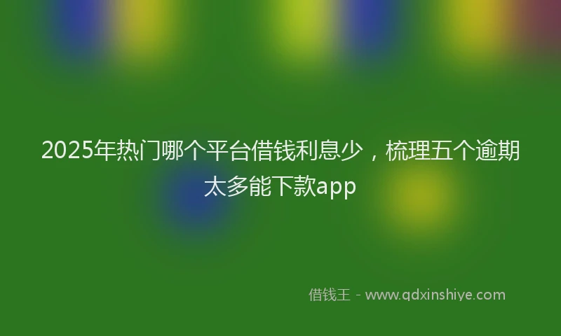 2025年热门哪个平台借钱利息少，梳理五个逾期太多能下款app