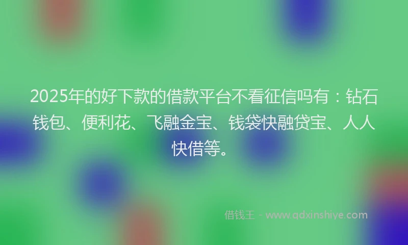 2025年的好下款的借款平台不看征信吗有：钻石钱包、便利花、飞融金宝、钱袋快融贷宝、人人快借等。